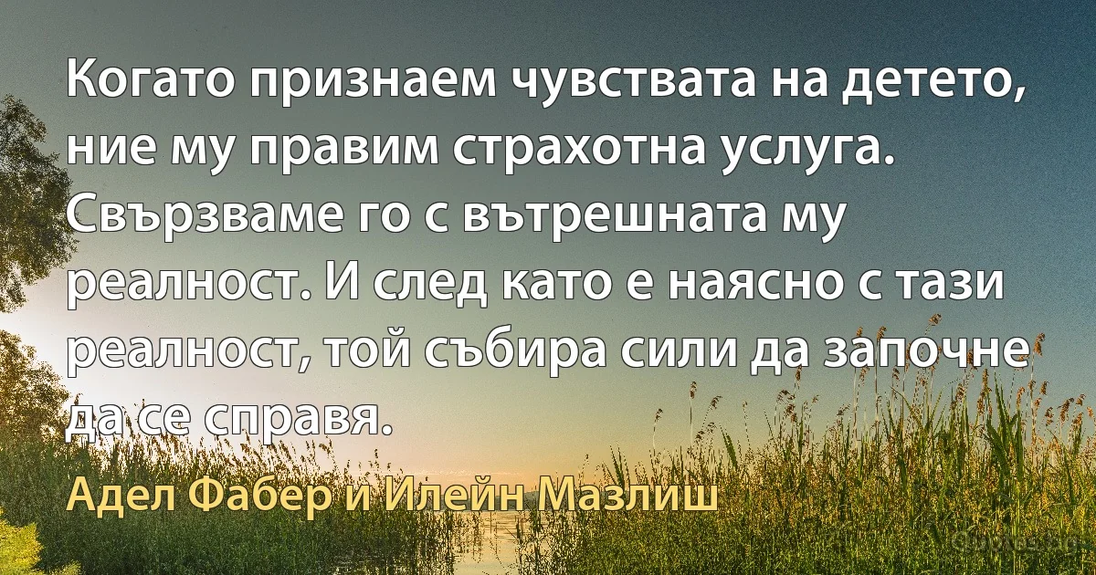 Когато признаем чувствата на детето, ние му правим страхотна услуга. Свързваме го с вътрешната му реалност. И след като е наясно с тази реалност, той събира сили да започне да се справя. (Адел Фабер и Илейн Мазлиш)