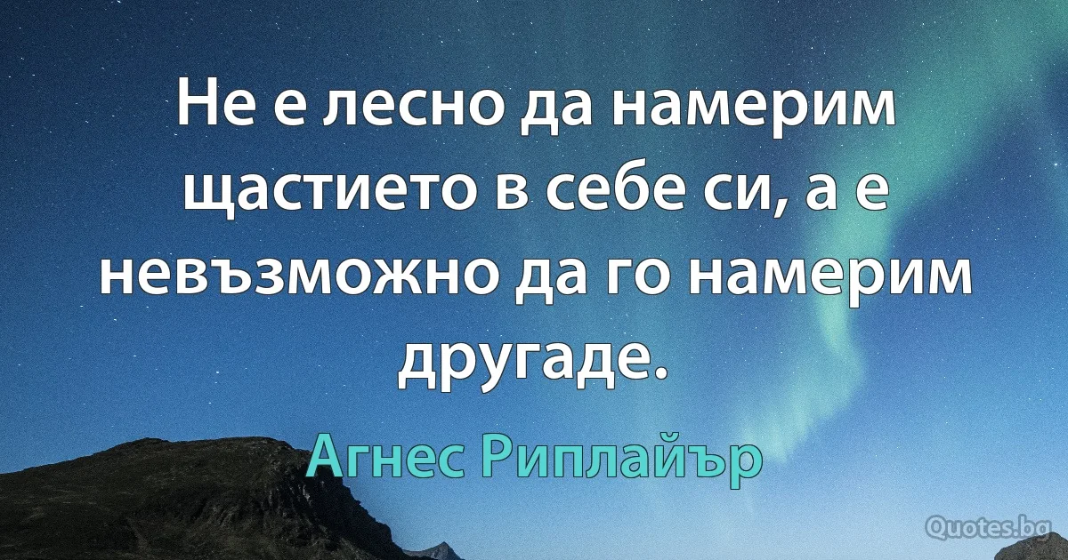 Не е лесно да намерим щастието в себе си, а е невъзможно да го намерим другаде. (Агнес Риплайър)