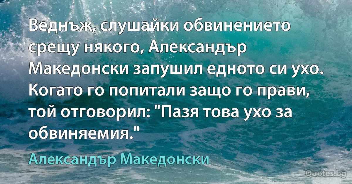 Веднъж, слушайки обвинението срещу някого, Александър Македонски запушил едното си ухо. Когато го попитали защо го прави, той отговорил: "Пазя това ухо за обвиняемия." (Александър Македонски)