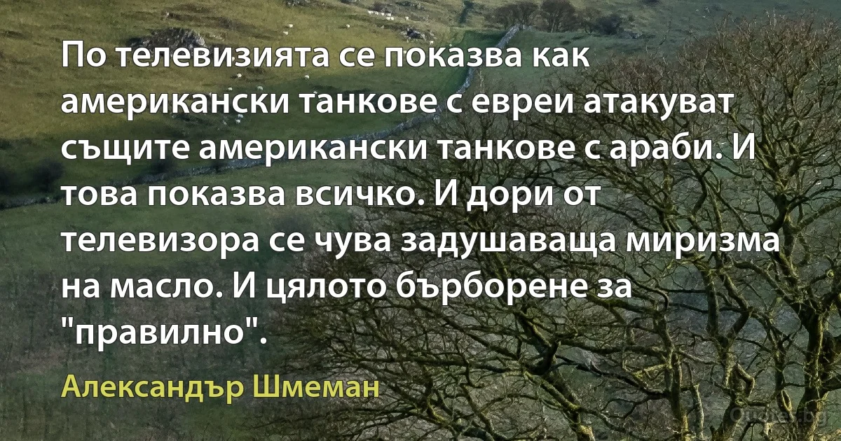 По телевизията се показва как американски танкове с евреи атакуват същите американски танкове с араби. И това показва всичко. И дори от телевизора се чува задушаваща миризма на масло. И цялото бърборене за "правилно". (Александър Шмеман)