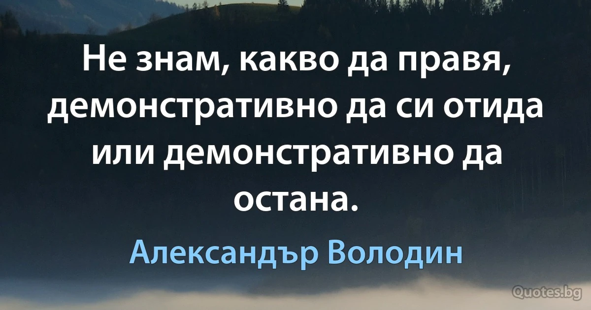 Не знам, какво да правя, демонстративно да си отида или демонстративно да остана. (Александър Володин)