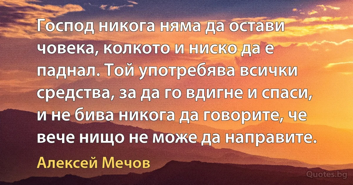 Господ никога няма да остави човека, колкото и ниско да е паднал. Той употребява всички средства, за да го вдигне и спаси, и не бива никога да говорите, че вече нищо не може да направите. (Алексей Мечов)