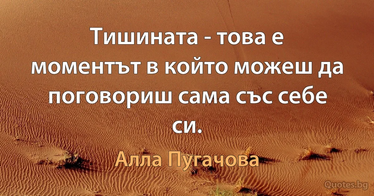 Тишината - това е моментът в който можеш да поговориш сама със себе си. (Алла Пугачова)