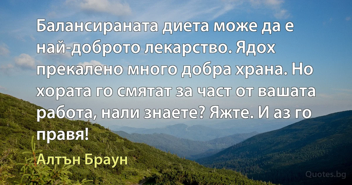 Балансираната диета може да е най-доброто лекарство. Ядох прекалено много добра храна. Но хората го смятат за част от вашата работа, нали знаете? Яжте. И аз го правя! (Алтън Браун)