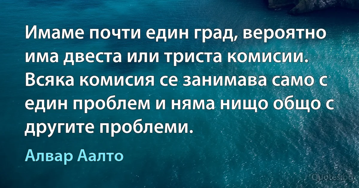 Имаме почти един град, вероятно има двеста или триста комисии. Всяка комисия се занимава само с един проблем и няма нищо общо с другите проблеми. (Алвар Аалто)