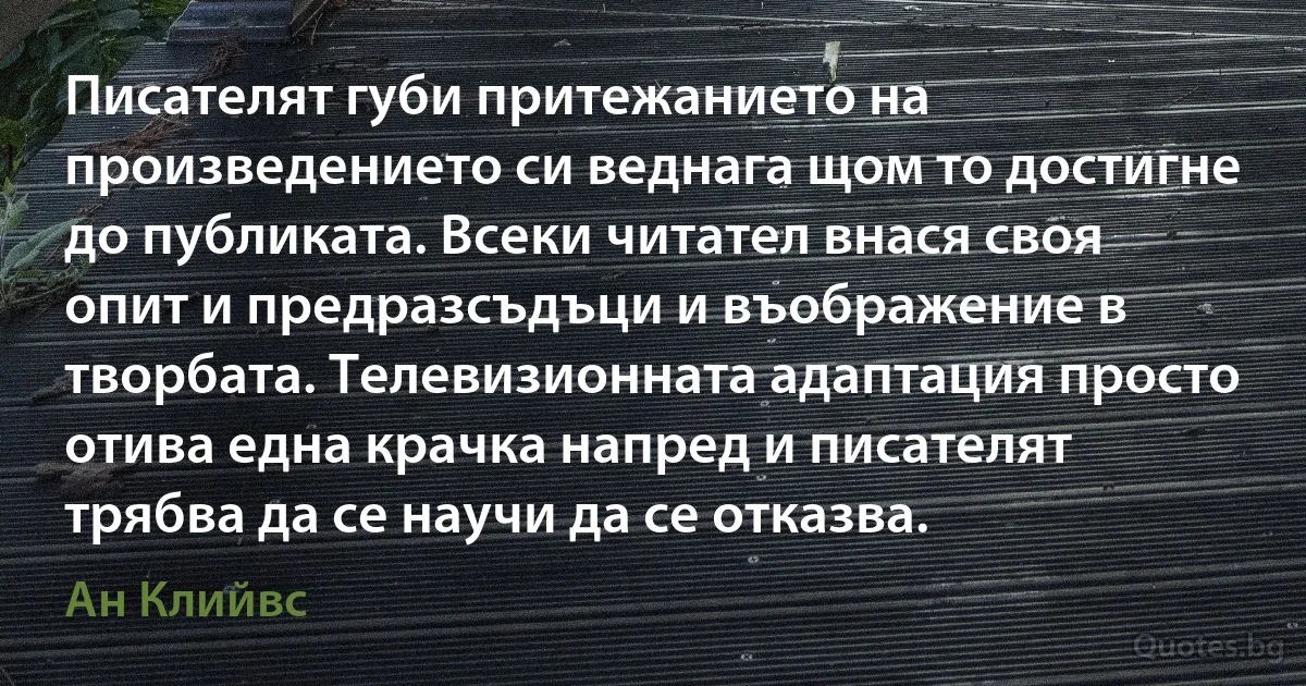 Писателят губи притежанието на произведението си веднага щом то достигне до публиката. Всеки читател внася своя опит и предразсъдъци и въображение в творбата. Телевизионната адаптация просто отива една крачка напред и писателят трябва да се научи да се отказва. (Ан Клийвс)