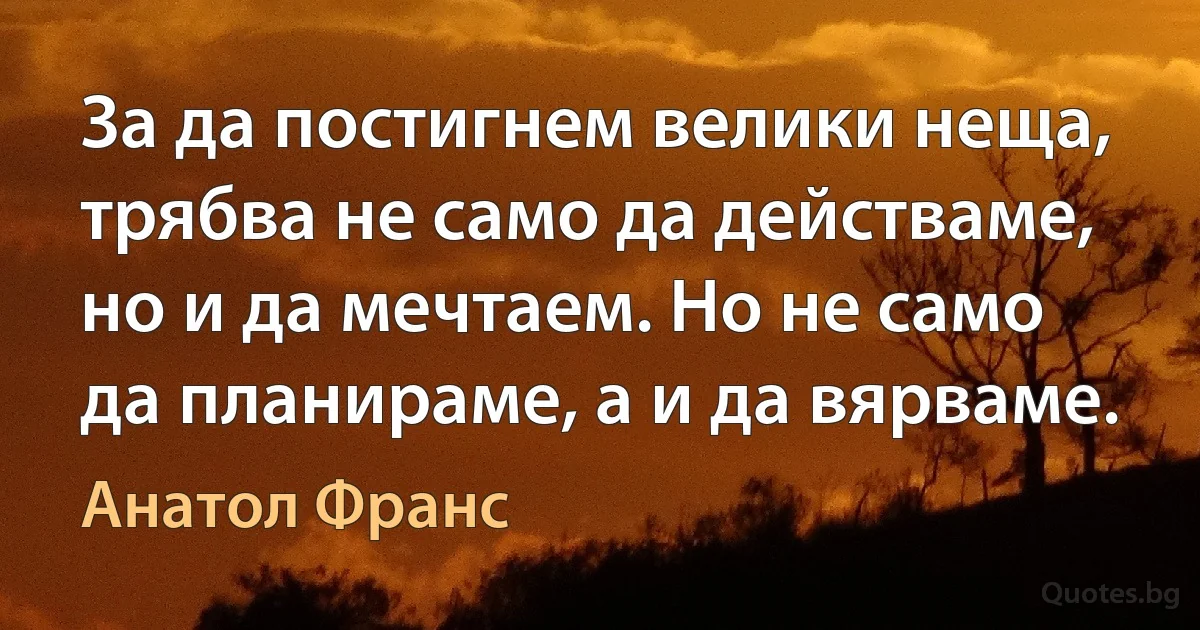 За да постигнем велики неща, трябва не само да действаме, но и да мечтаем. Но не само да планираме, а и да вярваме. (Анатол Франс)