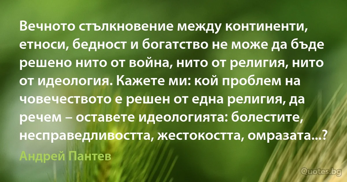 Вечното стълкновение между континенти, етноси, бедност и богатство не може да бъде решено нито от война, нито от религия, нито от идеология. Кажете ми: кой проблем на човечеството е решен от една религия, да речем – оставете идеологията: болестите, несправедливостта, жестокостта, омразата...? (Андрей Пантев)