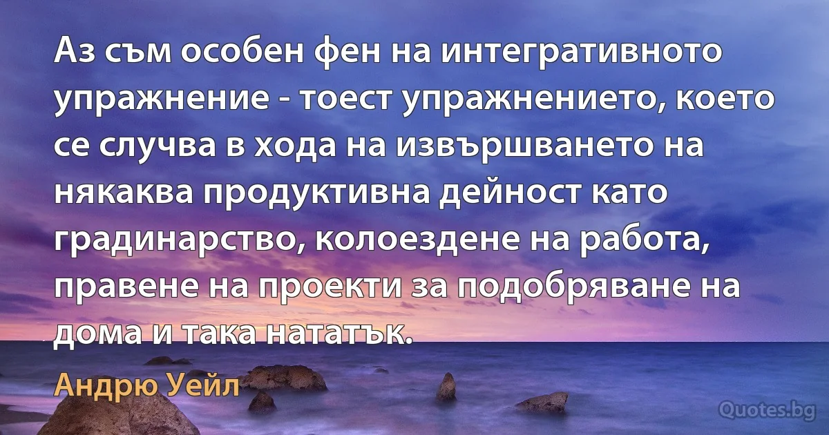 Аз съм особен фен на интегративното упражнение - тоест упражнението, което се случва в хода на извършването на някаква продуктивна дейност като градинарство, колоездене на работа, правене на проекти за подобряване на дома и така нататък. (Андрю Уейл)