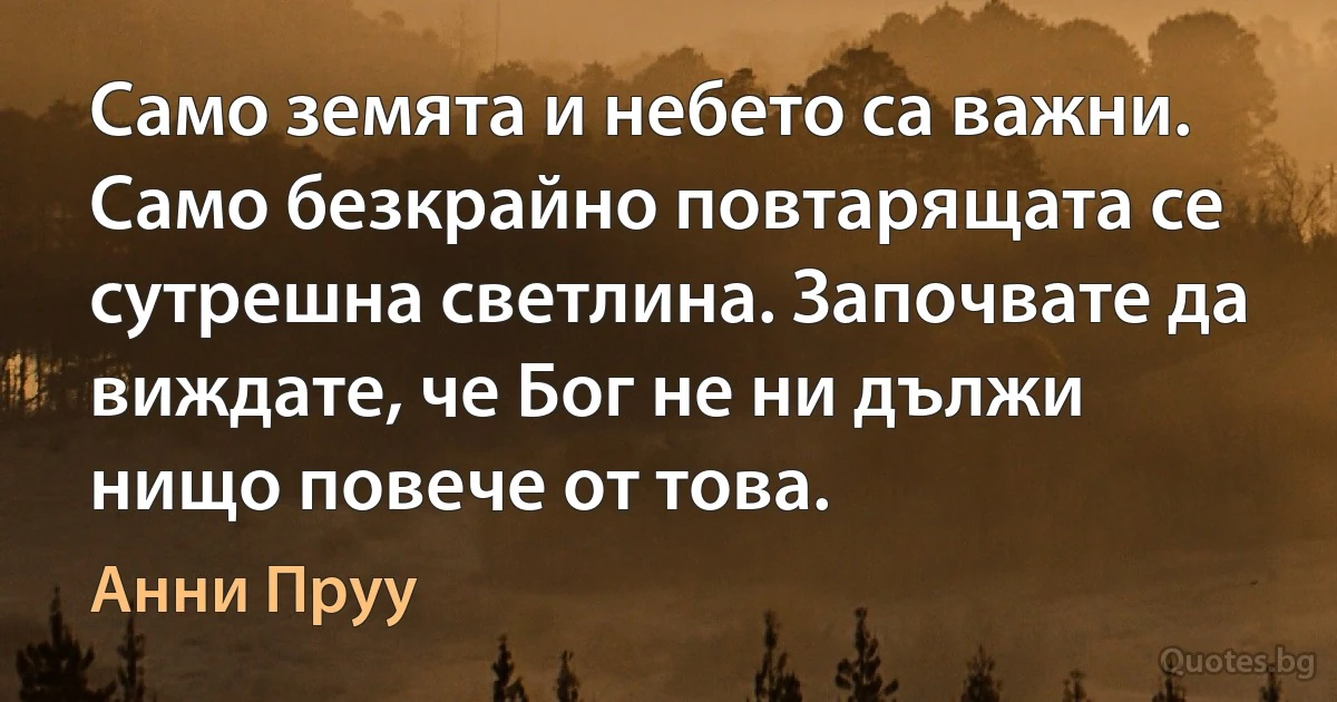 Само земята и небето са важни. Само безкрайно повтарящата се сутрешна светлина. Започвате да виждате, че Бог не ни дължи нищо повече от това. (Анни Пруу)