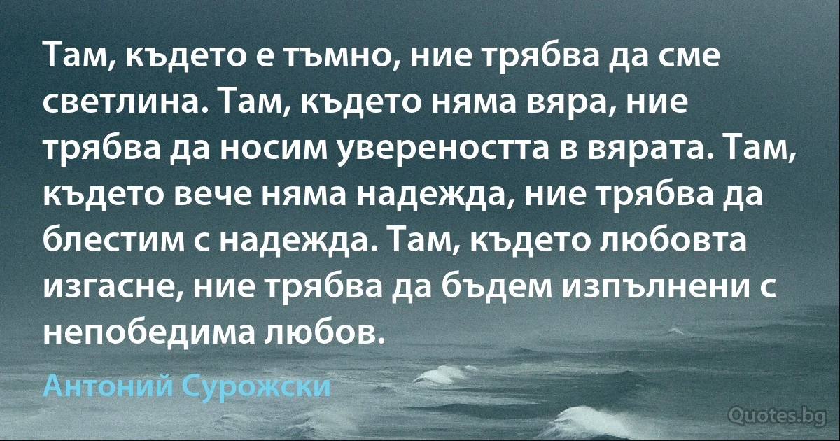 Там, където е тъмно, ние трябва да сме светлина. Там, където няма вяра, ние трябва да носим увереността в вярата. Там, където вече няма надежда, ние трябва да блестим с надежда. Там, където любовта изгасне, ние трябва да бъдем изпълнени с непобедима любов. (Антоний Сурожски)