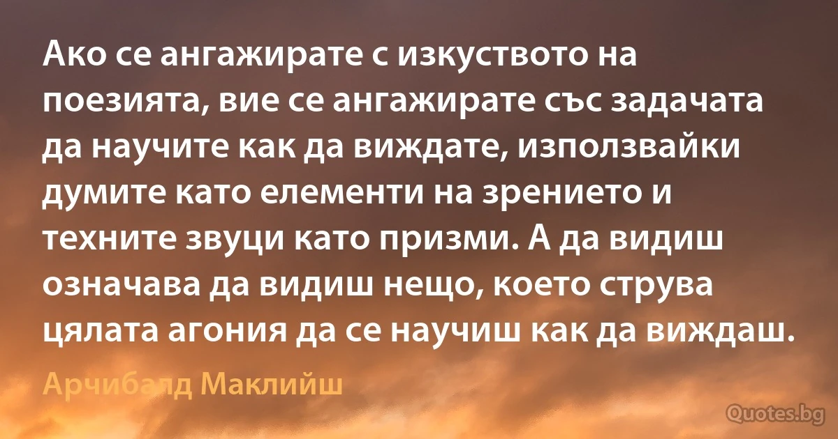 Ако се ангажирате с изкуството на поезията, вие се ангажирате със задачата да научите как да виждате, използвайки думите като елементи на зрението и техните звуци като призми. А да видиш означава да видиш нещо, което струва цялата агония да се научиш как да виждаш. (Арчибалд Маклийш)