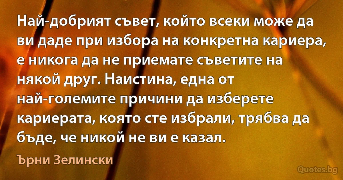 Най-добрият съвет, който всеки може да ви даде при избора на конкретна кариера, е никога да не приемате съветите на някой друг. Наистина, една от най-големите причини да изберете кариерата, която сте избрали, трябва да бъде, че никой не ви е казал. (Ърни Зелински)