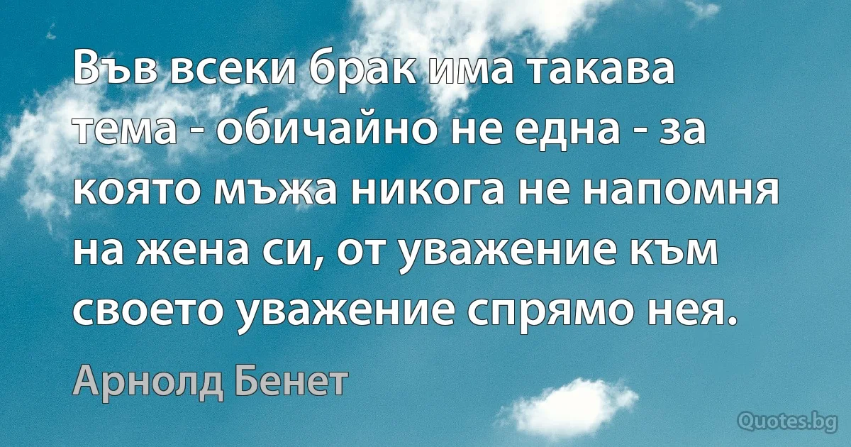 Във всеки брак има такава тема - обичайно не една - за която мъжа никога не напомня на жена си, от уважение към своето уважение спрямо нея. (Арнолд Бенет)