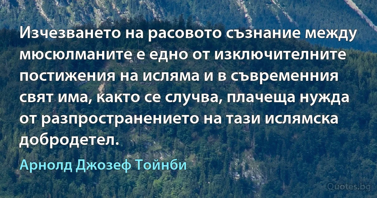 Изчезването на расовото съзнание между мюсюлманите е едно от изключителните постижения на исляма и в съвременния свят има, както се случва, плачеща нужда от разпространението на тази ислямска добродетел. (Арнолд Джозеф Тойнби)