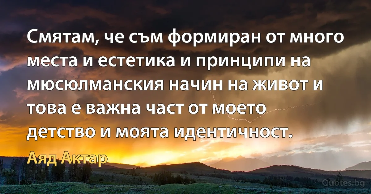 Смятам, че съм формиран от много места и естетика и принципи на мюсюлманския начин на живот и това е важна част от моето детство и моята идентичност. (Аяд Актар)