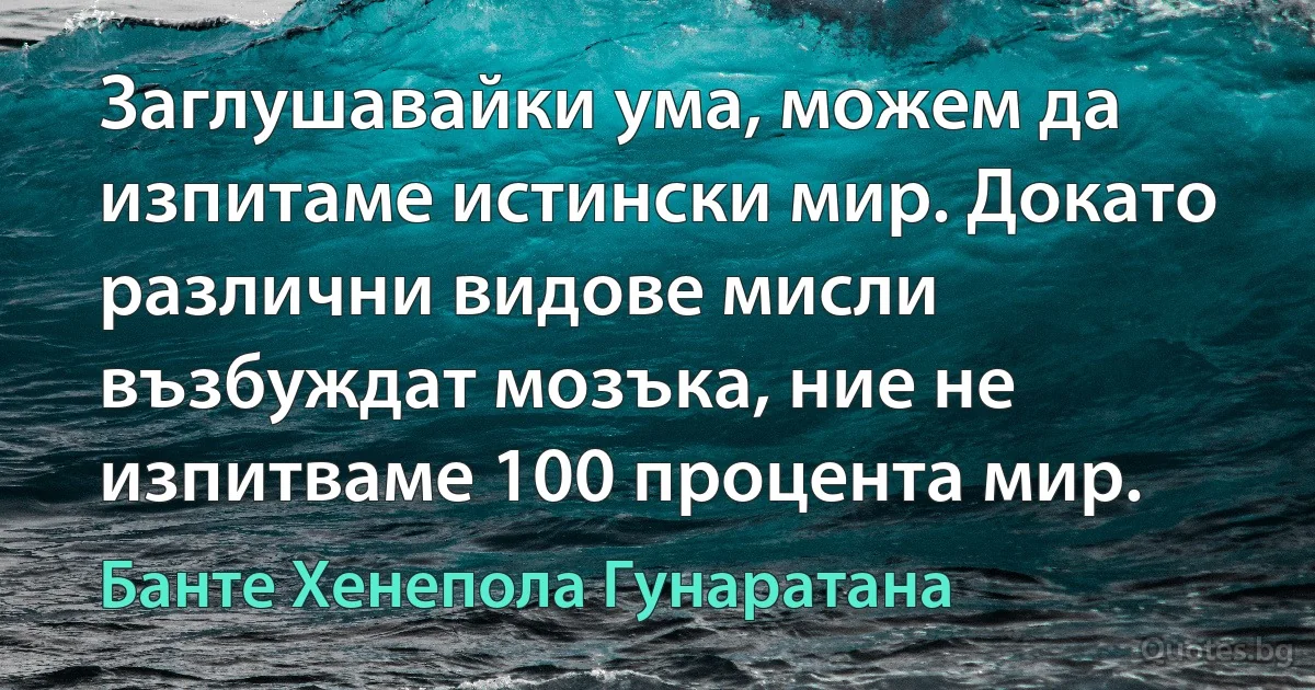 Заглушавайки ума, можем да изпитаме истински мир. Докато различни видове мисли възбуждат мозъка, ние не изпитваме 100 процента мир. (Банте Хенепола Гунаратана)