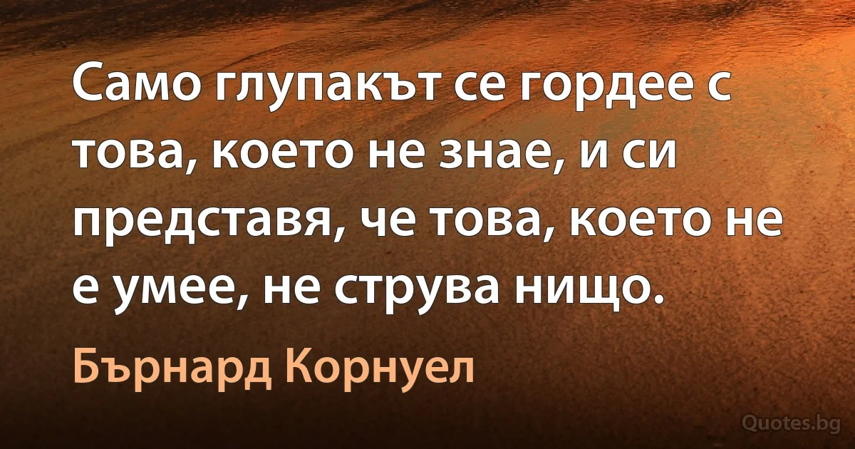 Само глупакът се гордее с това, което не знае, и си представя, че това, което не е умее, не струва нищо. (Бърнард Корнуел)