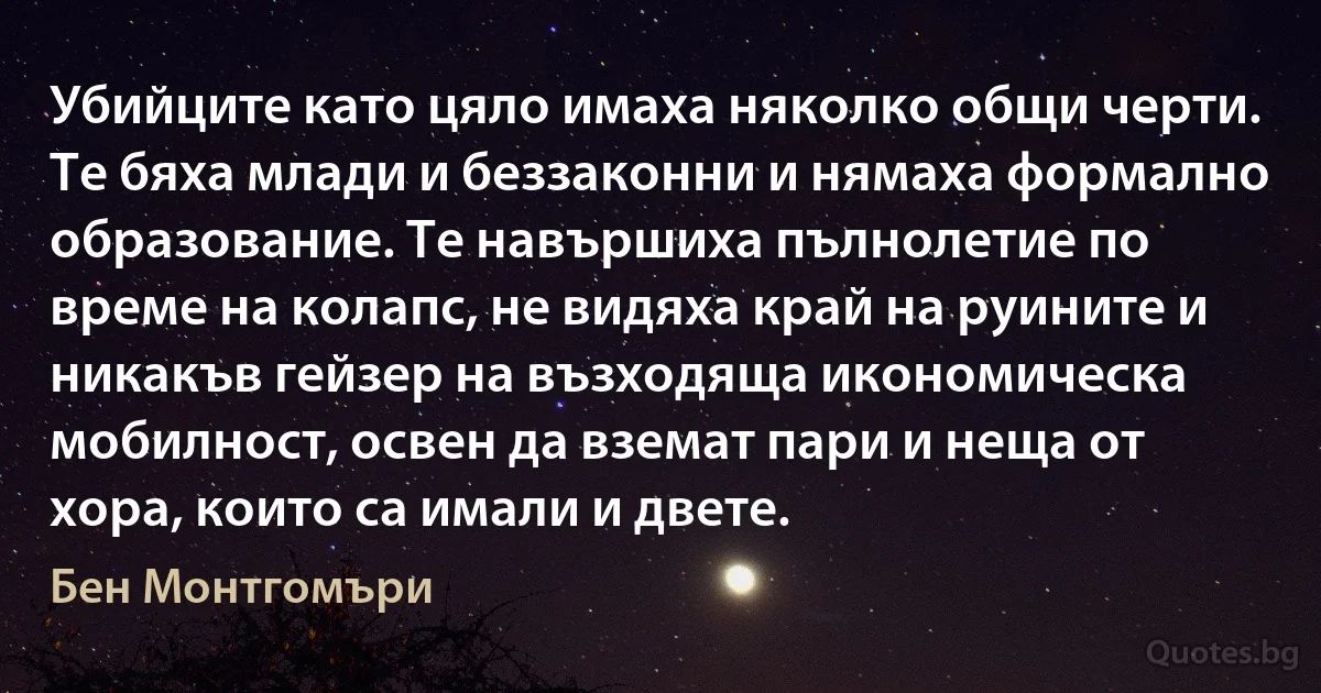 Убийците като цяло имаха няколко общи черти. Те бяха млади и беззаконни и нямаха формално образование. Те навършиха пълнолетие по време на колапс, не видяха край на руините и никакъв гейзер на възходяща икономическа мобилност, освен да вземат пари и неща от хора, които са имали и двете. (Бен Монтгомъри)