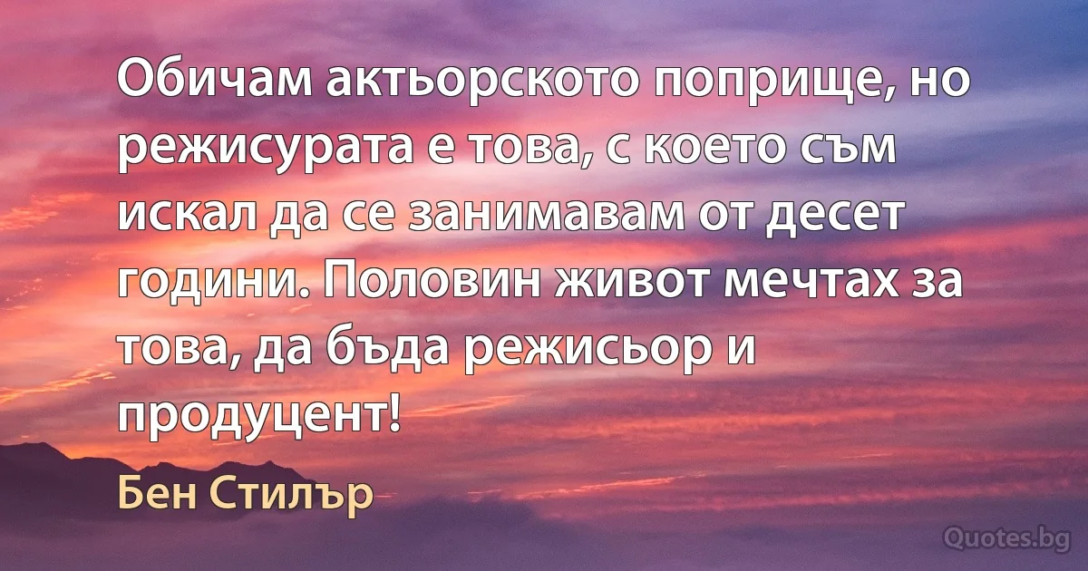 Обичам актьорското поприще, но режисурата е това, с което съм искал да се занимавам от десет години. Половин живот мечтах за това, да бъда режисьор и продуцент! (Бен Стилър)