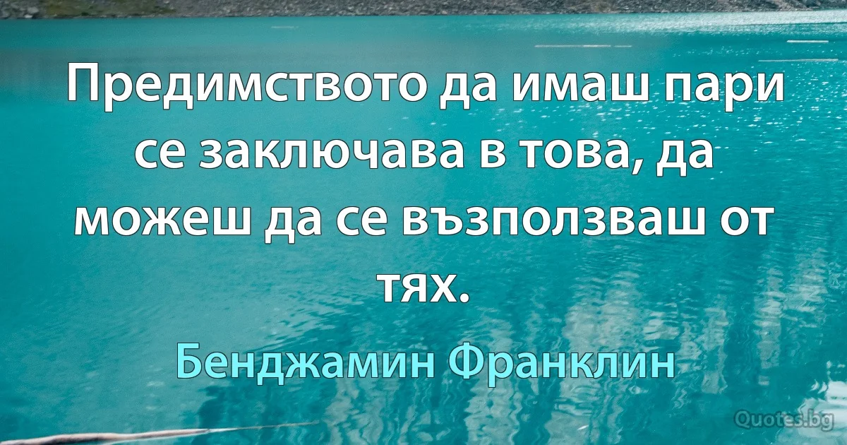 Предимството да имаш пари се заключава в това, да можеш да се възползваш от тях. (Бенджамин Франклин)