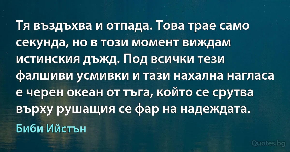 Тя въздъхва и отпада. Това трае само секунда, но в този момент виждам истинския дъжд. Под всички тези фалшиви усмивки и тази нахална нагласа е черен океан от тъга, който се срутва върху рушащия се фар на надеждата. (Биби Ийстън)