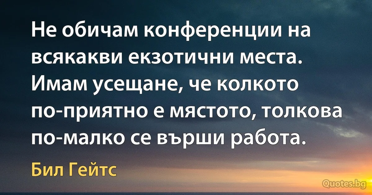 Не обичам конференции на всякакви екзотични места. Имам усещане, че колкото по-приятно е мястото, толкова по-малко се върши работа. (Бил Гейтс)