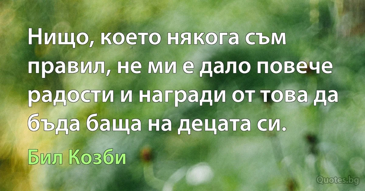 Нищо, което някога съм правил, не ми е дало повече радости и награди от това да бъда баща на децата си. (Бил Козби)