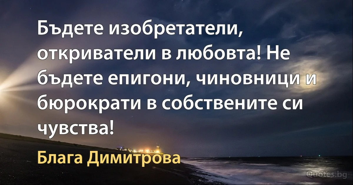 Бъдете изобретатели, откриватели в любовта! Не бъдете епигони, чиновници и бюрократи в собствените си чувства! (Блага Димитрова)