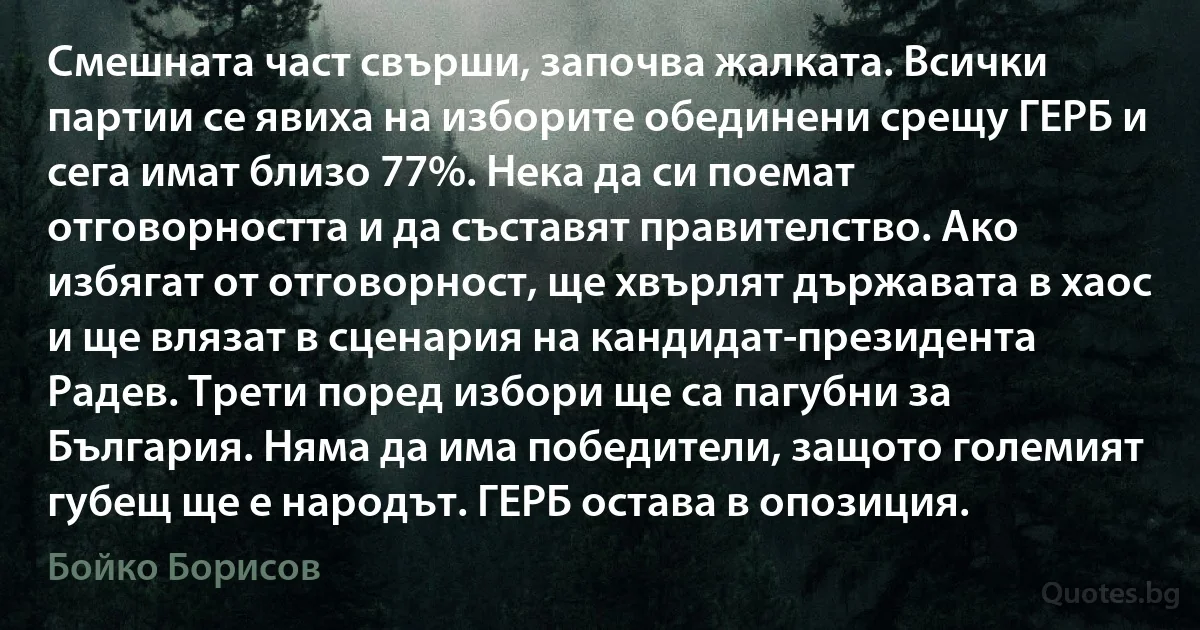 Смешната част свърши, започва жалката. Всички партии се явиха на изборите обединени срещу ГЕРБ и сега имат близо 77%. Нека да си поемат отговорността и да съставят правителство. Ако избягат от отговорност, ще хвърлят държавата в хаос и ще влязат в сценария на кандидат-президента Радев. Трети поред избори ще са пагубни за България. Няма да има победители, защото големият губещ ще е народът. ГЕРБ остава в опозиция. (Бойко Борисов)