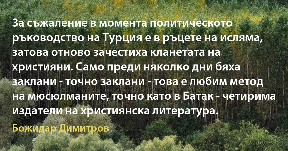 За съжаление в момента политическото ръководство на Турция е в ръцете на исляма, затова отново зачестиха кланетата на християни. Само преди няколко дни бяха заклани - точно заклани - това е любим метод на мюсюлманите, точно като в Батак - четирима издатели на християнска литература. (Божидар Димитров)