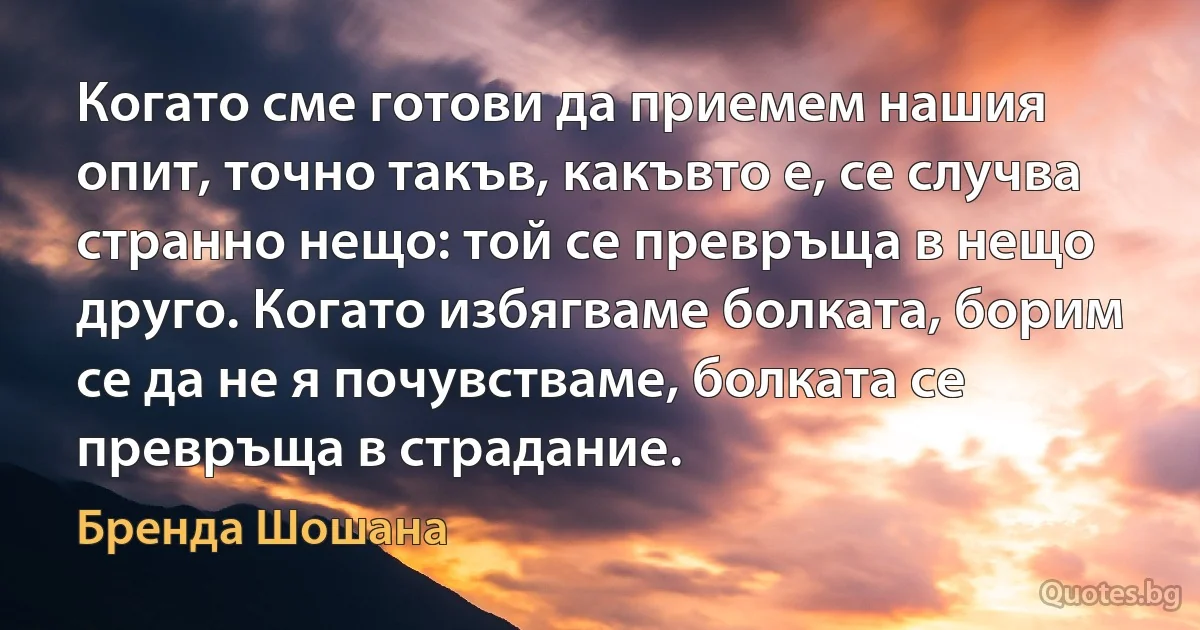 Когато сме готови да приемем нашия опит, точно такъв, какъвто е, се случва странно нещо: той се превръща в нещо друго. Когато избягваме болката, борим се да не я почувстваме, болката се превръща в страдание. (Бренда Шошана)