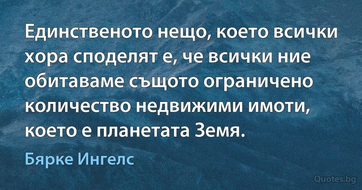 Единственото нещо, което всички хора споделят е, че всички ние обитаваме същото ограничено количество недвижими имоти, което е планетата Земя. (Бярке Ингелс)