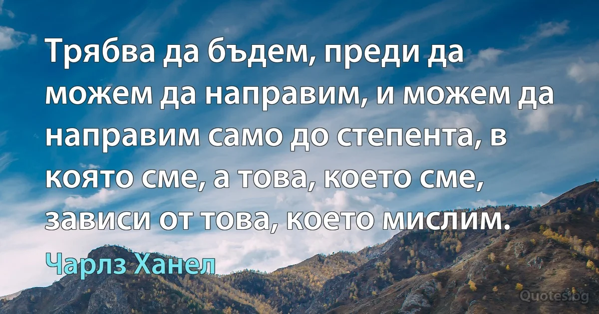 Трябва да бъдем, преди да можем да направим, и можем да направим само до степента, в която сме, а това, което сме, зависи от това, което мислим. (Чарлз Ханел)