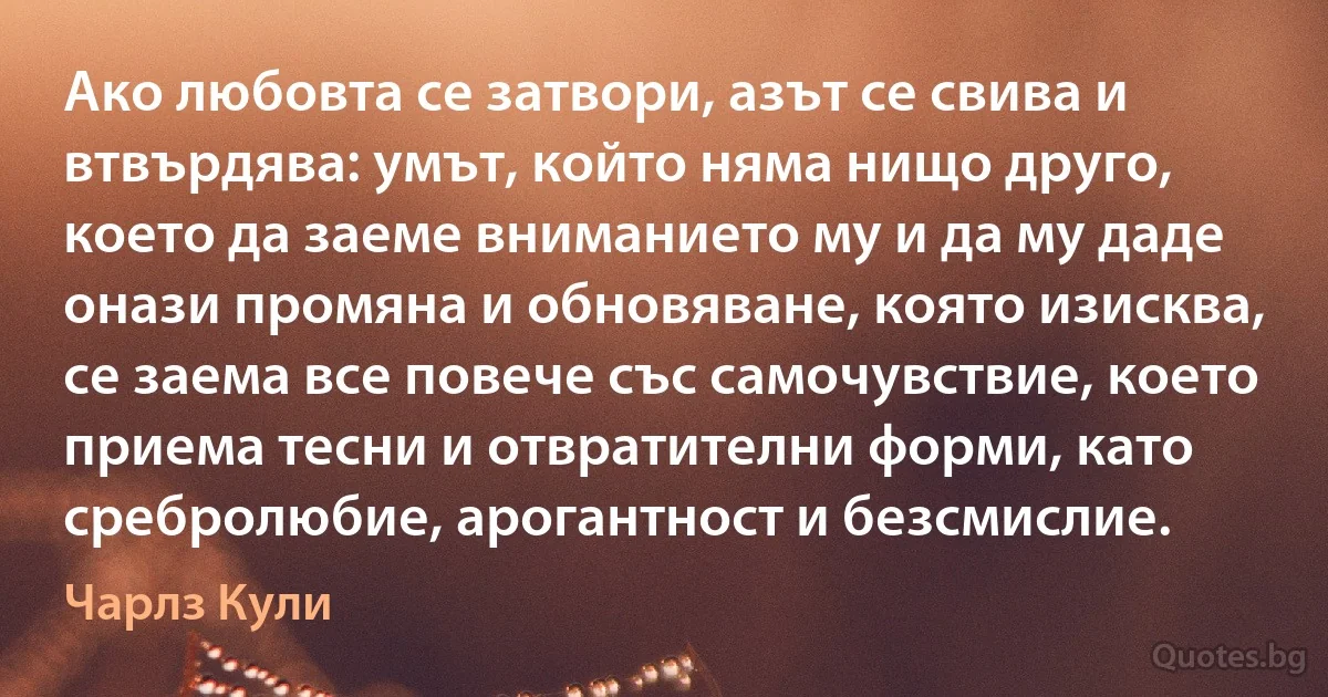 Ако любовта се затвори, азът се свива и втвърдява: умът, който няма нищо друго, което да заеме вниманието му и да му даде онази промяна и обновяване, която изисква, се заема все повече със самочувствие, което приема тесни и отвратителни форми, като сребролюбие, арогантност и безсмислие. (Чарлз Кули)