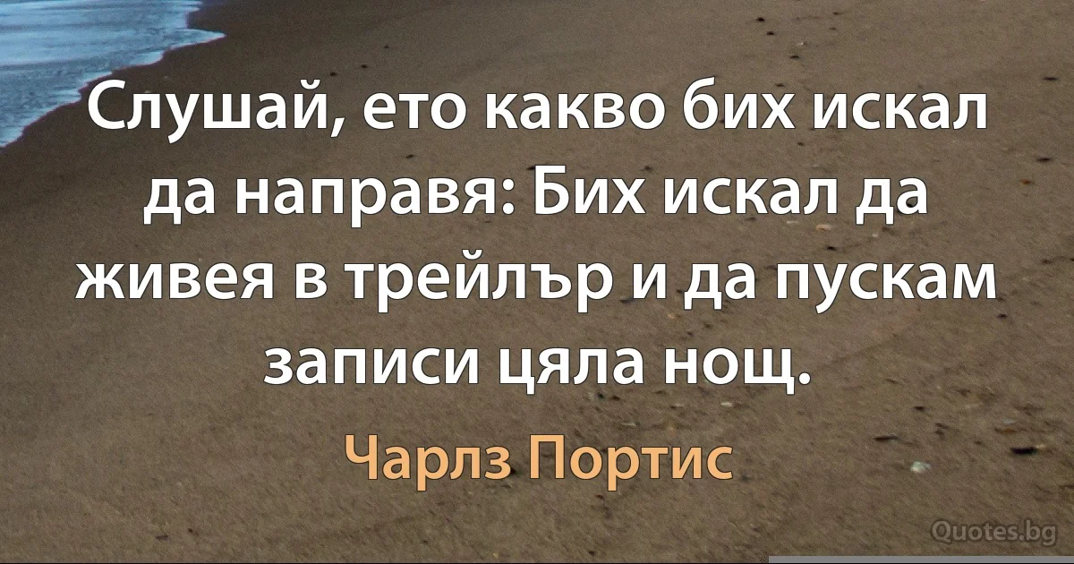 Слушай, ето какво бих искал да направя: Бих искал да живея в трейлър и да пускам записи цяла нощ. (Чарлз Портис)