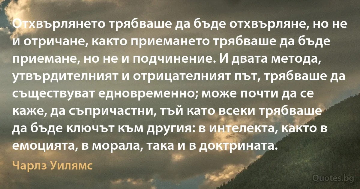 Отхвърлянето трябваше да бъде отхвърляне, но не и отричане, както приемането трябваше да бъде приемане, но не и подчинение. И двата метода, утвърдителният и отрицателният път, трябваше да съществуват едновременно; може почти да се каже, да съпричастни, тъй като всеки трябваше да бъде ключът към другия: в интелекта, както в емоцията, в морала, така и в доктрината. (Чарлз Уилямс)