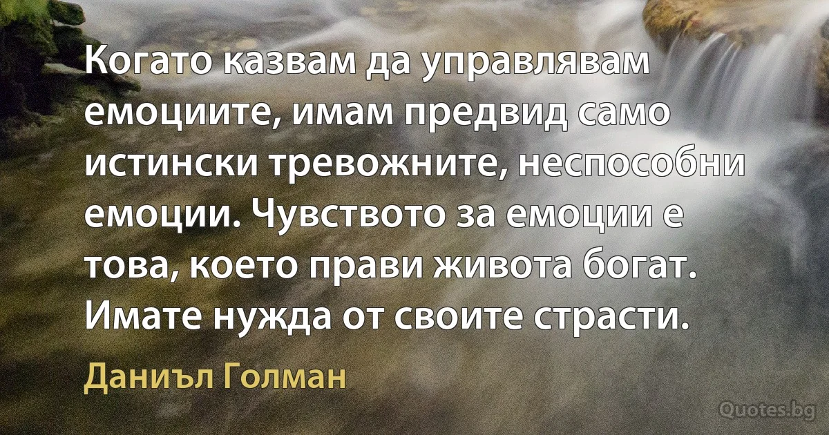 Когато казвам да управлявам емоциите, имам предвид само истински тревожните, неспособни емоции. Чувството за емоции е това, което прави живота богат. Имате нужда от своите страсти. (Даниъл Голман)