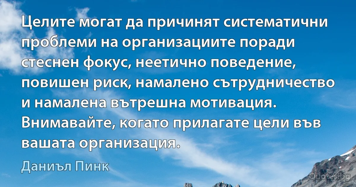 Целите могат да причинят систематични проблеми на организациите поради стеснен фокус, неетично поведение, повишен риск, намалено сътрудничество и намалена вътрешна мотивация. Внимавайте, когато прилагате цели във вашата организация. (Даниъл Пинк)