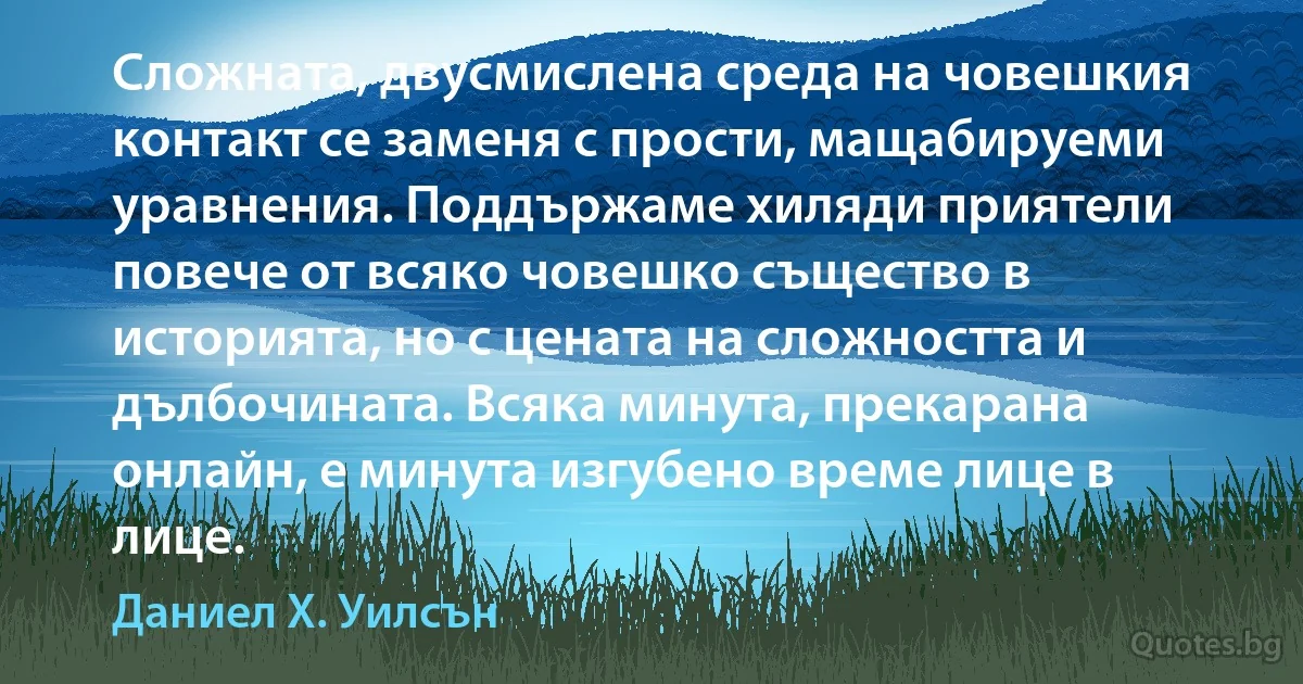 Сложната, двусмислена среда на човешкия контакт се заменя с прости, мащабируеми уравнения. Поддържаме хиляди приятели повече от всяко човешко същество в историята, но с цената на сложността и дълбочината. Всяка минута, прекарана онлайн, е минута изгубено време лице в лице. (Даниел Х. Уилсън)