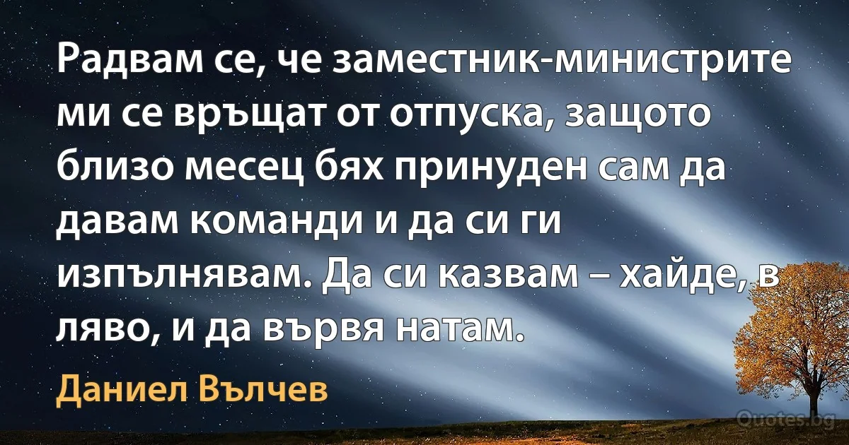 Радвам се, че заместник-министрите ми се връщат от отпуска, защото близо месец бях принуден сам да давам команди и да си ги изпълнявам. Да си казвам – хайде, в ляво, и да вървя натам. (Даниел Вълчев)