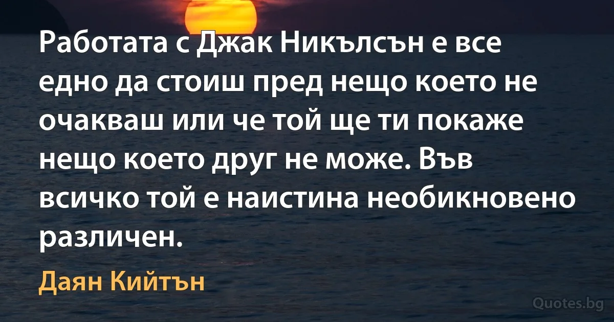 Работата с Джак Никълсън е все едно да стоиш пред нещо което не очакваш или че той ще ти покаже нещо което друг не може. Във всичко той е наистина необикновено различен. (Даян Кийтън)