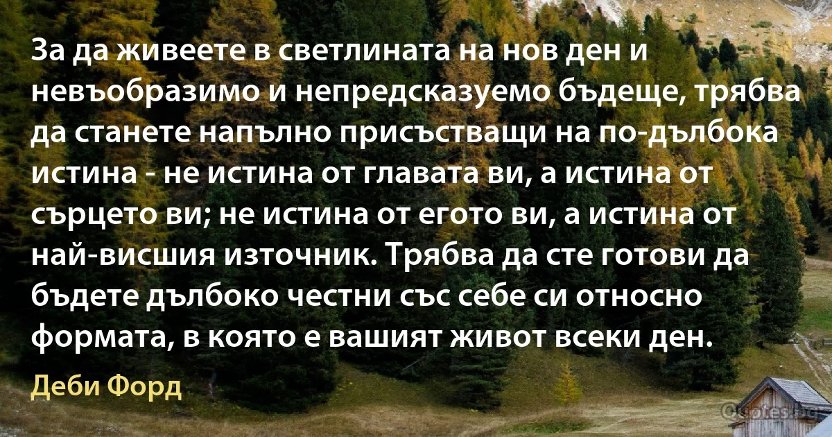 За да живеете в светлината на нов ден и невъобразимо и непредсказуемо бъдеще, трябва да станете напълно присъстващи на по-дълбока истина - не истина от главата ви, а истина от сърцето ви; не истина от егото ви, а истина от най-висшия източник. Трябва да сте готови да бъдете дълбоко честни със себе си относно формата, в която е вашият живот всеки ден. (Деби Форд)