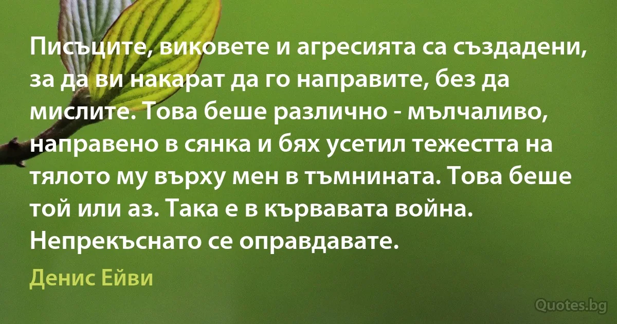 Писъците, виковете и агресията са създадени, за да ви накарат да го направите, без да мислите. Това беше различно - мълчаливо, направено в сянка и бях усетил тежестта на тялото му върху мен в тъмнината. Това беше той или аз. Така е в кървавата война. Непрекъснато се оправдавате. (Денис Ейви)