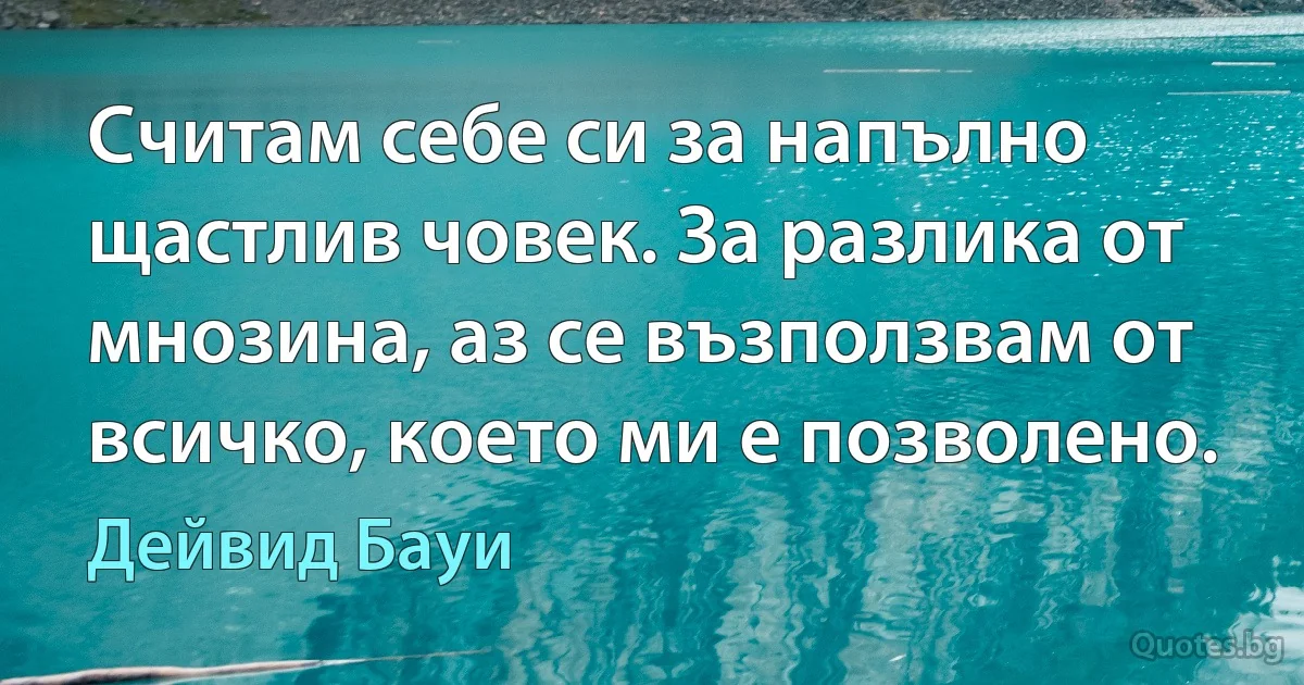 Считам себе си за напълно щастлив човек. За разлика от мнозина, аз се възползвам от всичко, което ми е позволено. (Дейвид Бауи)