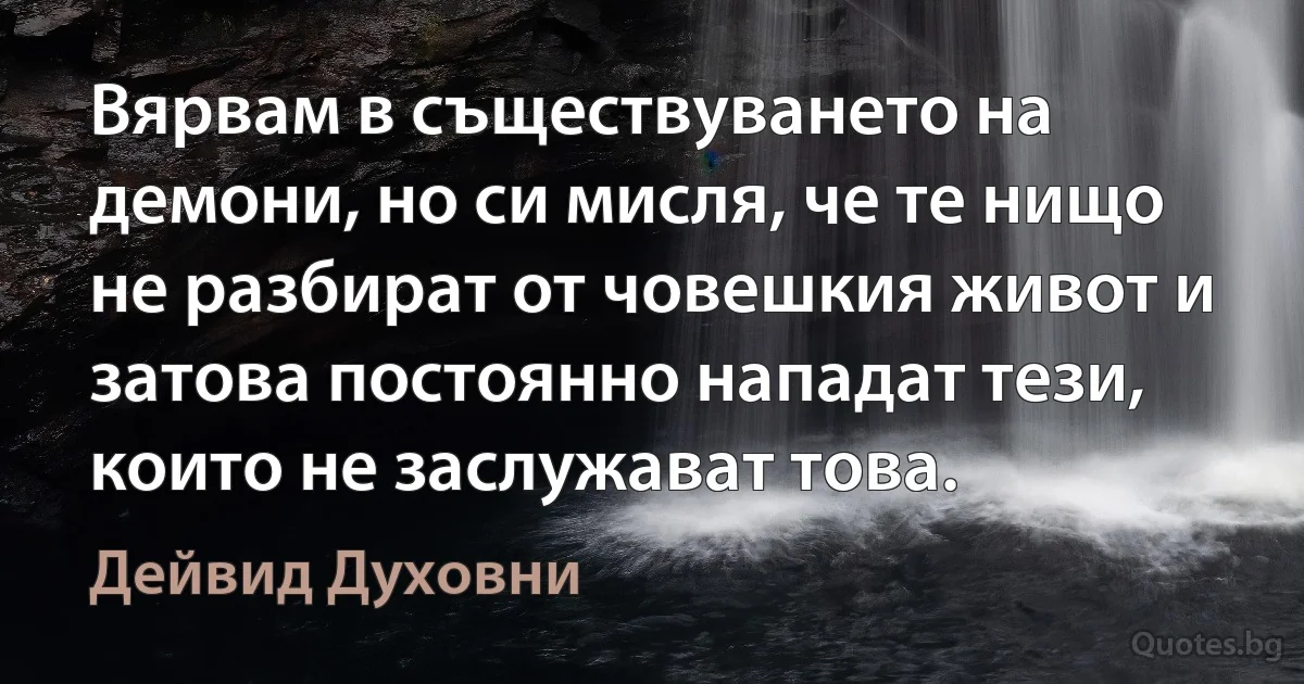 Вярвам в съществуването на демони, но си мисля, че те нищо не разбират от човешкия живот и затова постоянно нападат тези, които не заслужават това. (Дейвид Духовни)