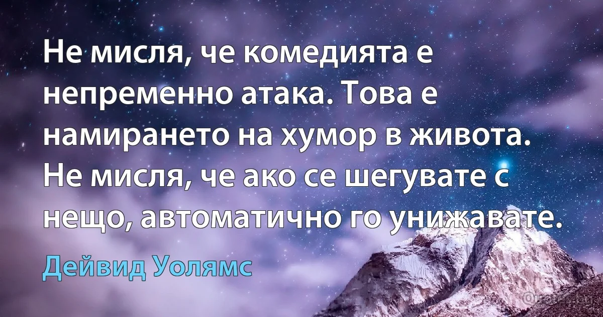 Не мисля, че комедията е непременно атака. Това е намирането на хумор в живота. Не мисля, че ако се шегувате с нещо, автоматично го унижавате. (Дейвид Уолямс)