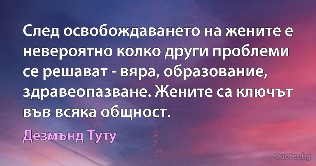 След освобождаването на жените е невероятно колко други проблеми се решават - вяра, образование, здравеопазване. Жените са ключът във всяка общност. (Дезмънд Туту)