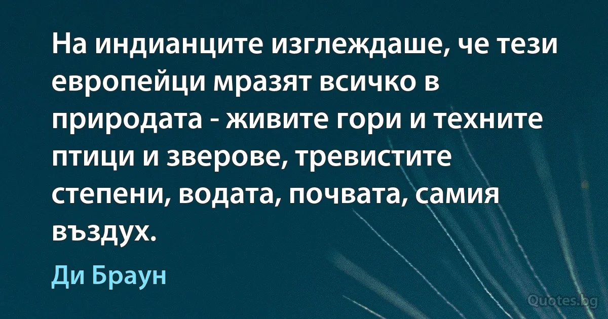 На индианците изглеждаше, че тези европейци мразят всичко в природата - живите гори и техните птици и зверове, тревистите степени, водата, почвата, самия въздух. (Ди Браун)