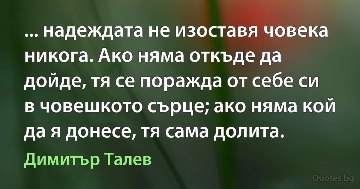 ... надеждата не изоставя човека никога. Ако няма откъде да дойде, тя се поражда от себе си в човешкото сърце; ако няма кой да я донесе, тя сама долита. (Димитър Талев)